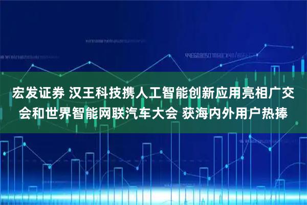 宏发证券 汉王科技携人工智能创新应用亮相广交会和世界智能网联汽车大会 获海内外用户热捧