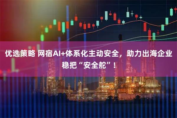 优选策略 网宿AI+体系化主动安全，助力出海企业稳把“安全舵”！