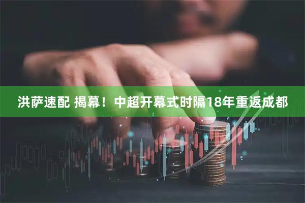 洪萨速配 揭幕！中超开幕式时隔18年重返成都