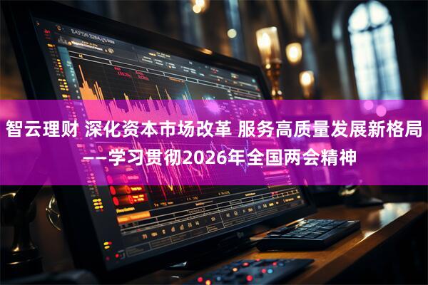 智云理财 深化资本市场改革 服务高质量发展新格局  ——学习贯彻2026年全国两会精神