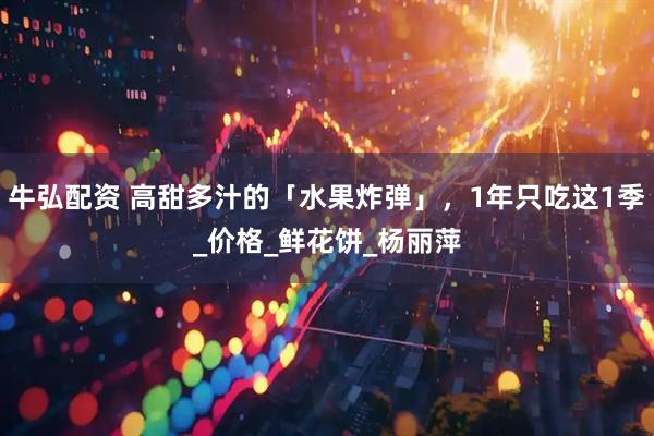 牛弘配资 高甜多汁的「水果炸弹」，1年只吃这1季_价格_鲜花饼_杨丽萍