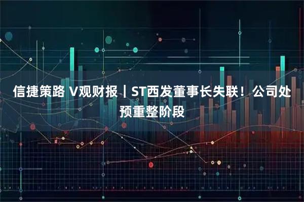 信捷策路 V观财报｜ST西发董事长失联！公司处预重整阶段