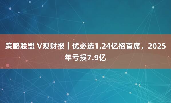 策略联盟 V观财报｜优必选1.24亿招首席，2025年亏损7.9亿