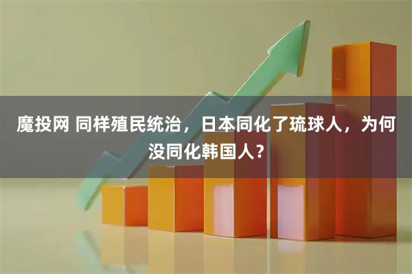 魔投网 同样殖民统治，日本同化了琉球人，为何没同化韩国人？