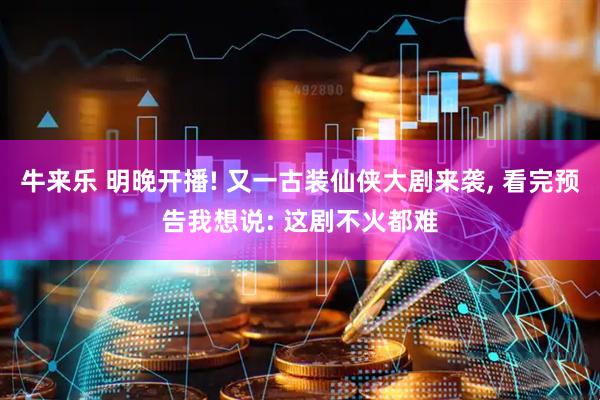 牛来乐 明晚开播! 又一古装仙侠大剧来袭, 看完预告我想说: 这剧不火都难