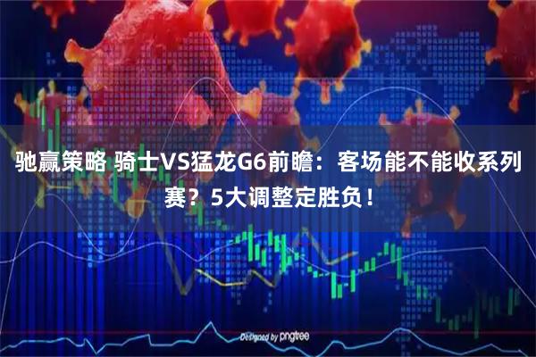 驰赢策略 骑士VS猛龙G6前瞻：客场能不能收系列赛？5大调整定胜负！