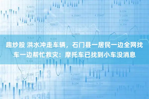 趣炒股 洪水冲走车辆，石门县一居民一边全网找车一边帮忙救灾：摩托车已找到小车没消息