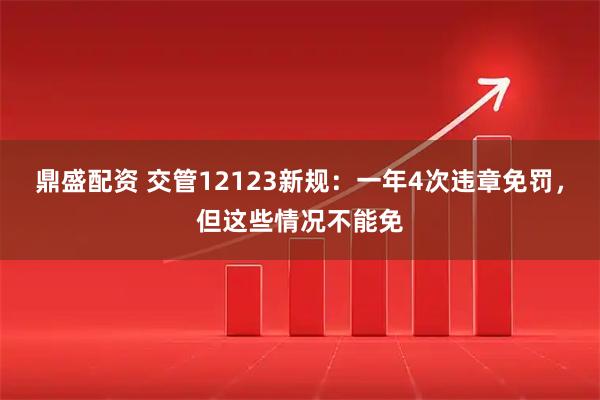 鼎盛配资 交管12123新规：一年4次违章免罚，但这些情况不能免