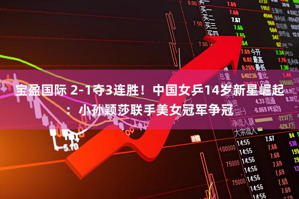 宝盈国际 2-1夺3连胜！中国女乒14岁新星崛起：小孙颖莎联手美女冠军争冠