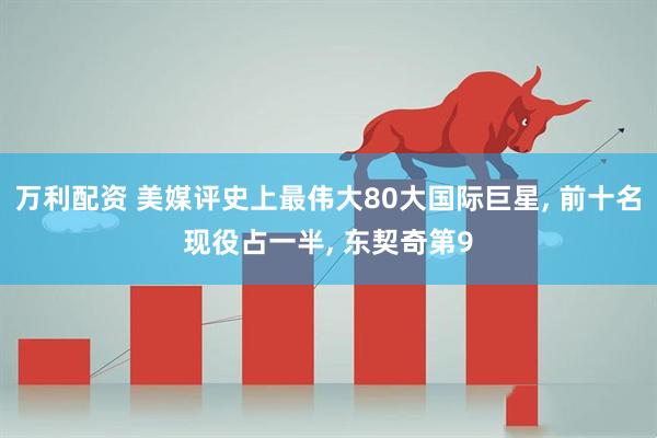 万利配资 美媒评史上最伟大80大国际巨星, 前十名现役占一半, 东契奇第9